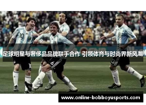 足球明星与奢侈品品牌联手合作 引领体育与时尚界新风潮