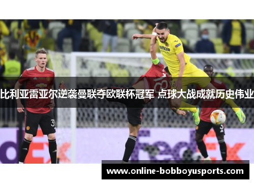比利亚雷亚尔逆袭曼联夺欧联杯冠军 点球大战成就历史伟业