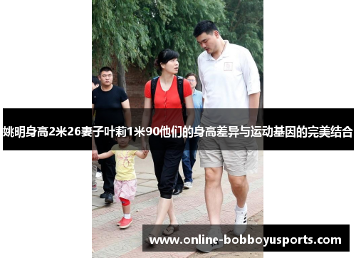 姚明身高2米26妻子叶莉1米90他们的身高差异与运动基因的完美结合