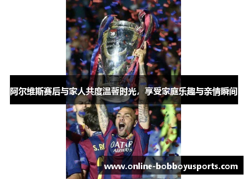 阿尔维斯赛后与家人共度温馨时光，享受家庭乐趣与亲情瞬间