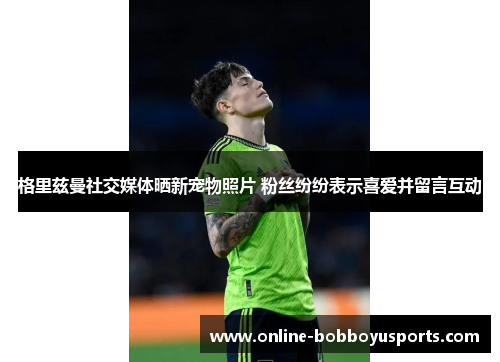 格里兹曼社交媒体晒新宠物照片 粉丝纷纷表示喜爱并留言互动