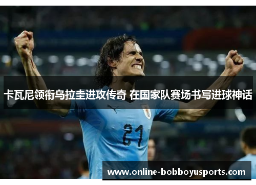 卡瓦尼领衔乌拉圭进攻传奇 在国家队赛场书写进球神话