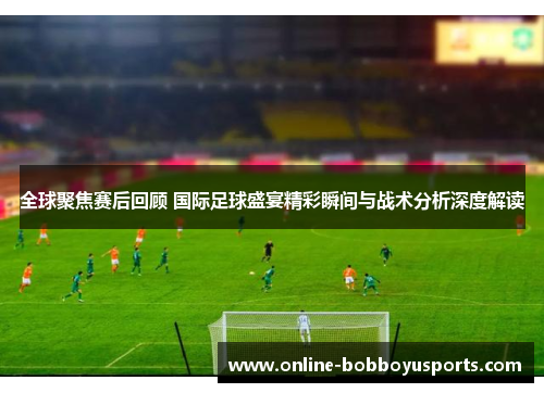 全球聚焦赛后回顾 国际足球盛宴精彩瞬间与战术分析深度解读