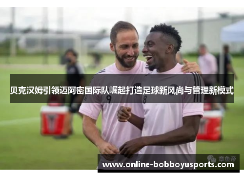 贝克汉姆引领迈阿密国际队崛起打造足球新风尚与管理新模式