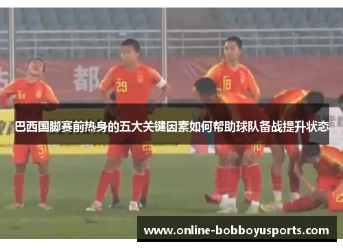 巴西国脚赛前热身的五大关键因素如何帮助球队备战提升状态
