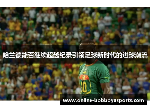 哈兰德能否继续超越纪录引领足球新时代的进球潮流