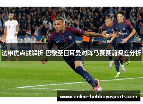 法甲焦点战解析 巴黎圣日耳曼对阵马赛赛前深度分析