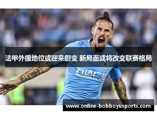法甲外援地位或迎来剧变 新局面或将改变联赛格局