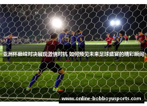 亚洲杯巅峰对决展现激情对抗 如何预见未来足球盛宴的精彩瞬间
