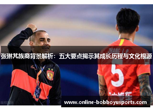 张琳芃族裔背景解析：五大要点揭示其成长历程与文化根源