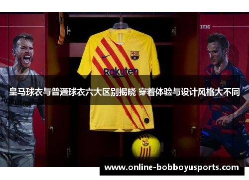 皇马球衣与普通球衣六大区别揭晓 穿着体验与设计风格大不同