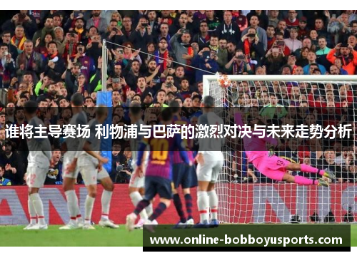 谁将主导赛场 利物浦与巴萨的激烈对决与未来走势分析