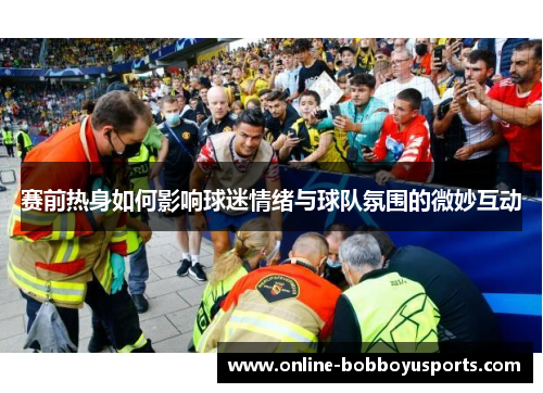 赛前热身如何影响球迷情绪与球队氛围的微妙互动 赛前热身如何影响球迷情绪与球队氛围的微妙互动